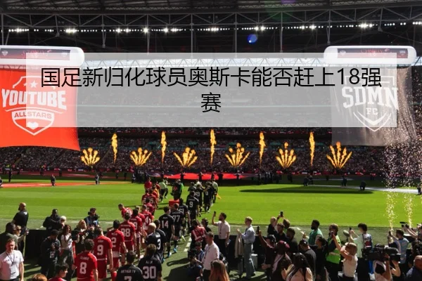 国足新归化球员奥斯卡能否赶上18强赛